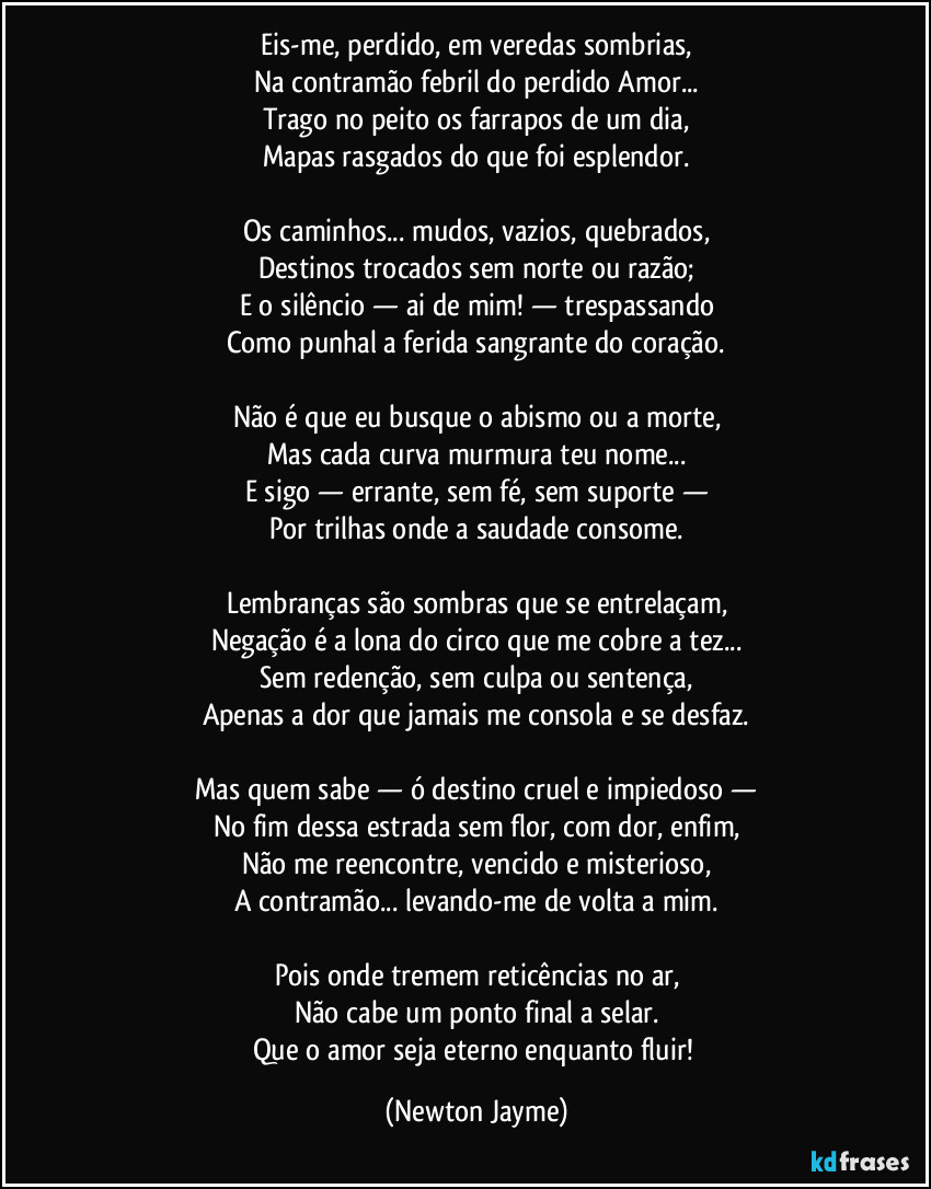 Eis-me, perdido, em veredas sombrias,
Na contramão febril do perdido Amor...
Trago no peito os farrapos de um dia,
Mapas rasgados do que foi esplendor.
Os caminhos... mudos, vazios, quebrados,
Destinos trocados sem norte ou razão;
E o silêncio — ai de mim! — trespassando
Como punhal a ferida sangrante do coração.
Não é que eu busque o abismo ou a morte,
Mas cada curva murmura teu nome...
E sigo — errante, sem fé, sem suporte —
Por trilhas onde a saudade consome.
Lembranças são sombras que se entrelaçam,
Negação é a lona do circo que me cobre a tez...
Sem redenção, sem culpa ou sentença,
Apenas a dor que jamais me consola e se desfaz.
Mas quem sabe — ó destino cruel e impiedoso —
No fim dessa estrada sem flor, com dor, enfim,
Não me reencontre, vencido e misterioso,
A contramão... levando-me de volta a mim.
Pois onde tremem reticências no ar,
Não cabe um ponto final a selar.
Que o amor seja eterno enquanto fluir! (Newton Jayme)