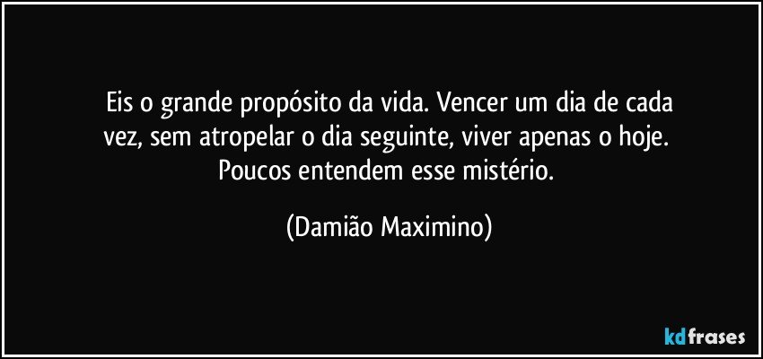 Eis o grande propósito da vida. Vencer um dia de cada
vez, sem atropelar o dia seguinte, viver apenas o hoje. 
Poucos entendem esse mistério. (Damião Maximino)