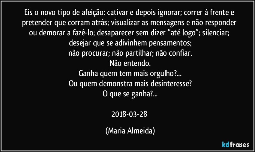 Eis o novo tipo de afeição: cativar e depois ignorar; correr à frente e pretender que corram atrás; visualizar as mensagens e não responder ou demorar a fazê-lo; desaparecer sem dizer “até logo”; silenciar; desejar que se adivinhem pensamentos;
não procurar; não partilhar; não confiar.
Não entendo.
Ganha quem tem mais orgulho?...
Ou quem demonstra mais desinteresse?
O que se ganha?...

2018-03-28 (Maria Almeida)