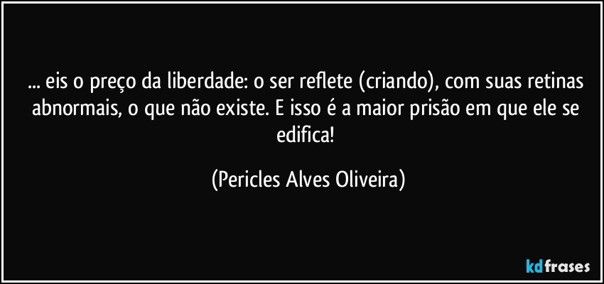 ... eis  o preço da liberdade: o ser reflete (criando), com suas retinas abnormais, o que  não existe. E isso é a maior prisão em que ele se edifica! (Pericles Alves Oliveira)