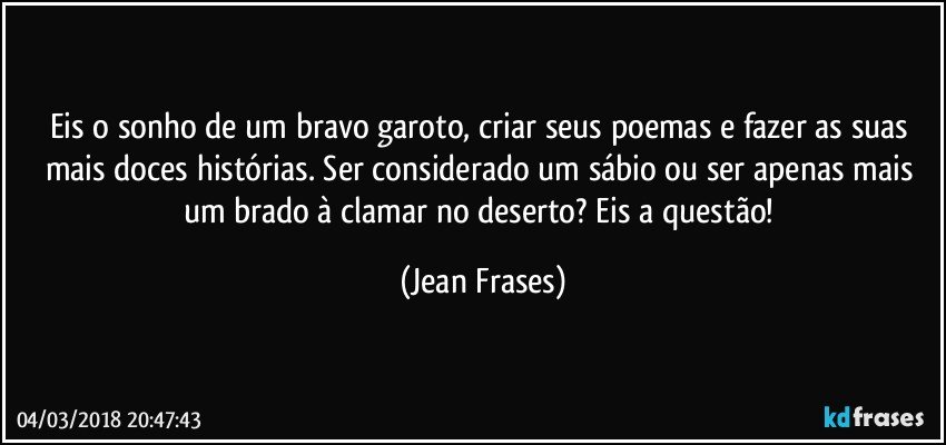 Eis o sonho de um bravo garoto, criar seus poemas e fazer as suas mais doces histórias. Ser considerado um sábio ou ser apenas mais um brado à clamar no deserto? Eis a questão! (Jean Frases)