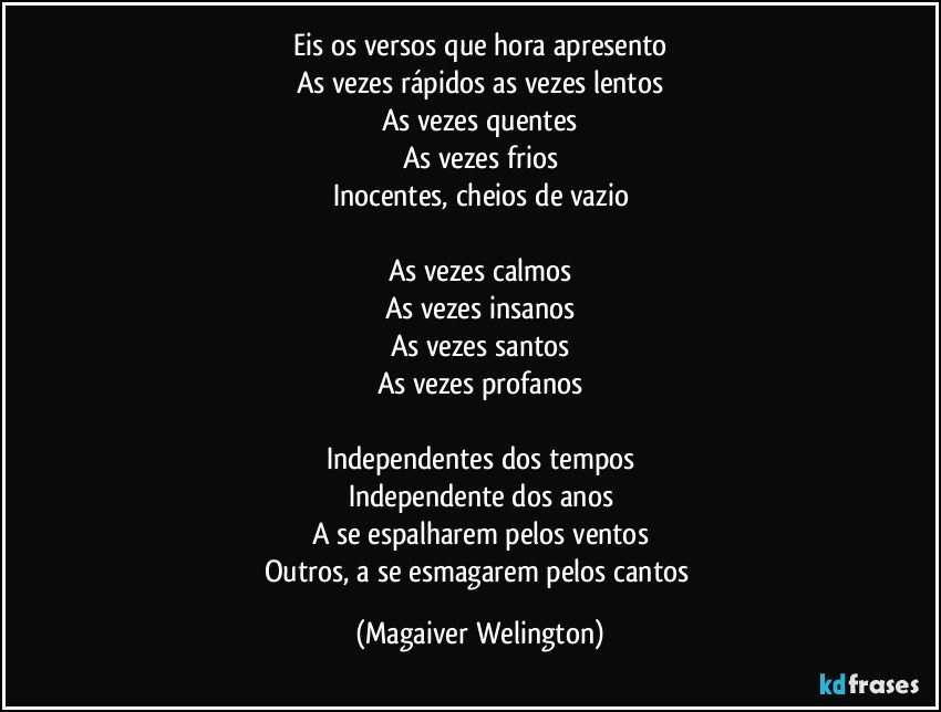 Eis os versos que hora apresento
As vezes rápidos as vezes lentos
As vezes quentes
As vezes frios
Inocentes, cheios de vazio

As vezes calmos
As vezes insanos
As vezes santos
As vezes profanos

Independentes dos tempos
Independente dos anos
A se espalharem pelos ventos
Outros, a se esmagarem pelos cantos (Magaiver Welington)