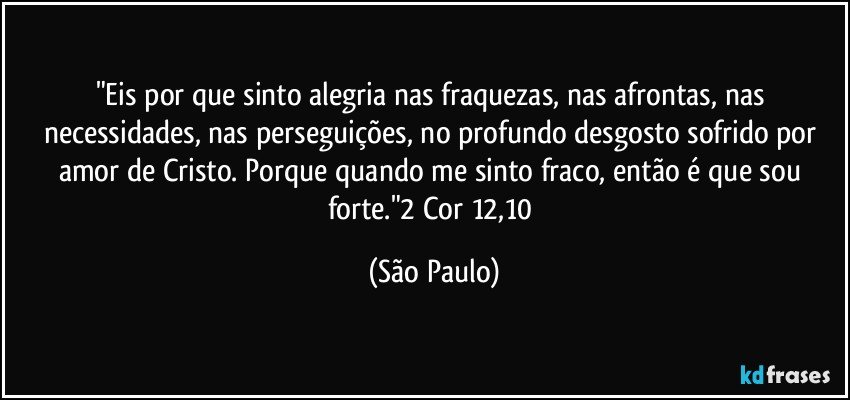 "Eis por que sinto alegria nas fraquezas, nas afrontas, nas necessidades, nas perseguições, no profundo desgosto sofrido por amor de Cristo. Porque quando me sinto fraco, então é que sou forte."2 Cor 12,10 (São Paulo)