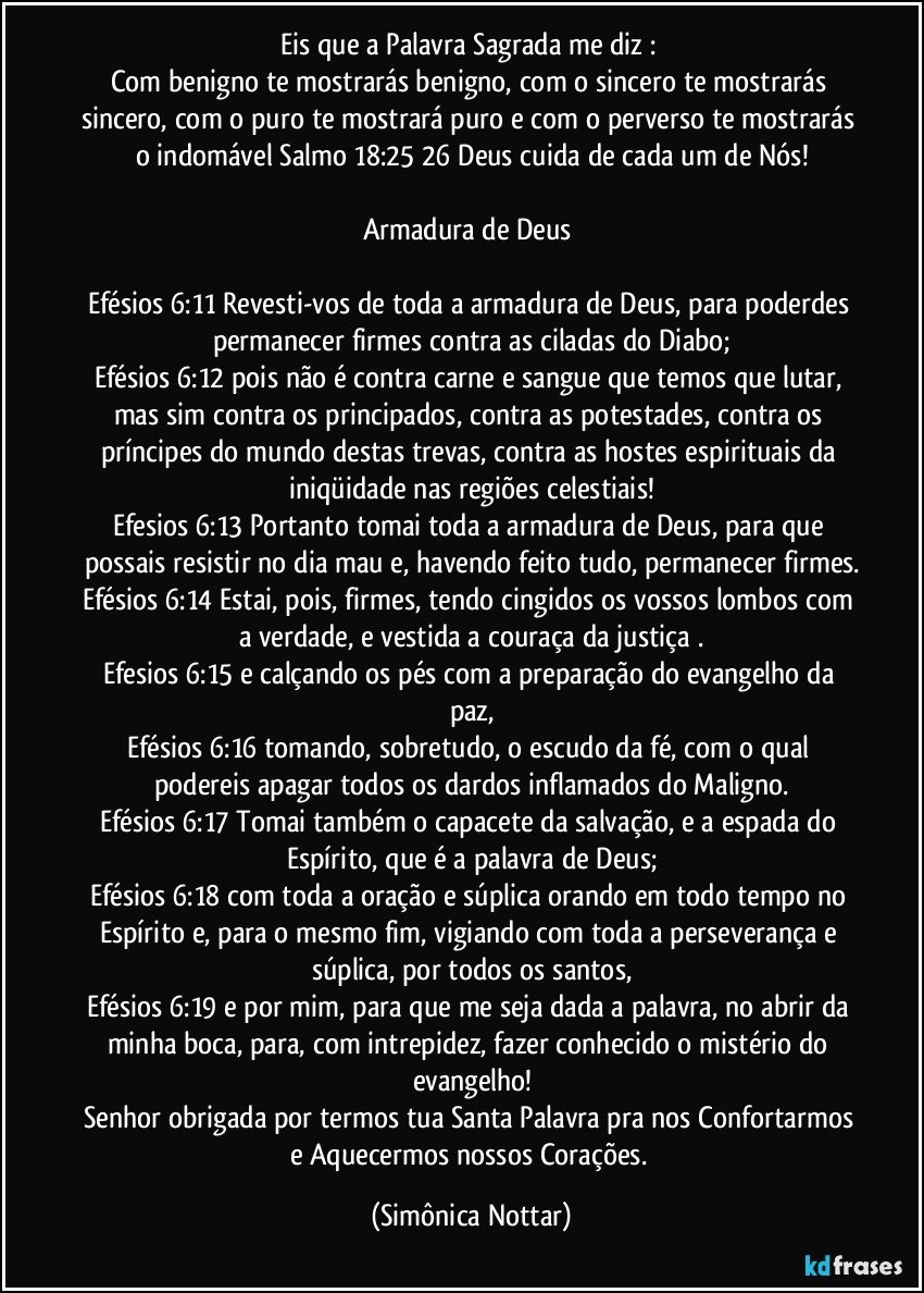 Eis que a Palavra Sagrada me diz : 
Com benigno te mostrarás benigno, com o sincero te mostrarás sincero, com o puro te mostrará puro e com o perverso te  mostrarás o indomável Salmo 18:25 26 Deus cuida de cada um de Nós!

Armadura de Deus 

Efésios 6:11 Revesti-vos de toda a armadura de Deus, para poderdes permanecer firmes contra as ciladas do Diabo;
Efésios 6:12 pois não é contra carne e sangue que temos que lutar, mas sim contra os principados, contra as potestades, contra os príncipes do mundo destas trevas, contra as hostes espirituais da iniqüidade nas regiões celestiais!
Efesios 6:13 Portanto tomai toda a armadura de Deus, para que possais resistir no dia mau e, havendo feito tudo, permanecer firmes.
Efésios 6:14 Estai, pois, firmes, tendo cingidos os vossos lombos com a verdade, e vestida a couraça da justiça .
Efesios 6:15 e calçando os pés com a preparação do evangelho da paz,
Efésios 6:16 tomando, sobretudo, o escudo da fé, com o qual podereis apagar todos os dardos inflamados do Maligno.
Efésios 6:17 Tomai também o capacete da salvação, e a espada do Espírito, que é a palavra de Deus;
Efésios 6:18 com toda a oração e súplica orando em todo tempo no Espírito e, para o mesmo fim, vigiando com toda a perseverança e súplica, por todos os santos,
Efésios 6:19 e por mim, para que me seja dada a palavra, no abrir da minha boca, para, com intrepidez, fazer conhecido o mistério do evangelho!
Senhor obrigada por termos tua Santa Palavra pra nos Confortarmos e Aquecermos nossos Corações. (Simônica Nottar)