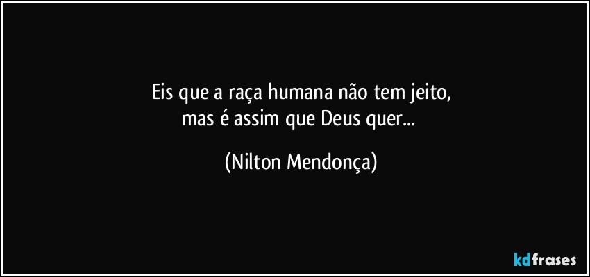 Eis que a raça humana não tem jeito,
mas é assim que Deus quer... (Nilton Mendonça)