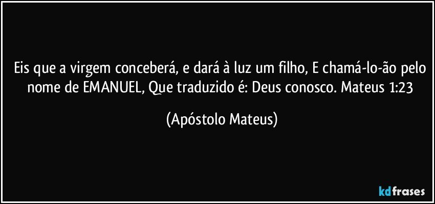 Eis que a virgem conceberá, e dará à luz um filho, E chamá-lo-ão pelo nome de EMANUEL, Que traduzido é: Deus conosco. Mateus 1:23 (Apóstolo Mateus)