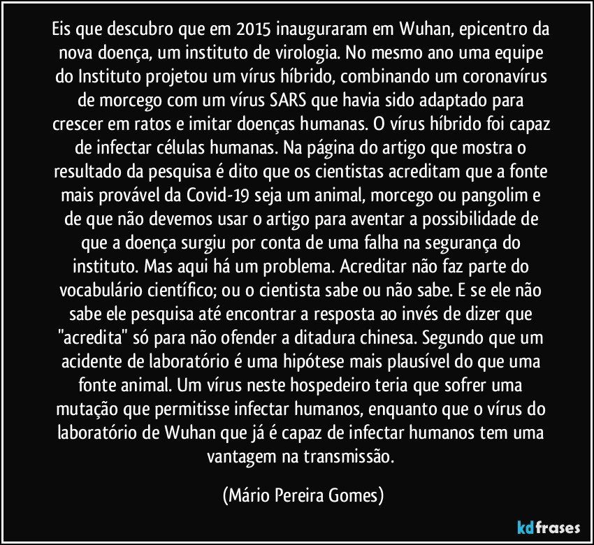 Eis que descubro que em 2015 inauguraram em Wuhan, epicentro da nova doença, um instituto de virologia. No mesmo ano uma equipe do Instituto projetou um vírus híbrido, combinando um coronavírus de morcego com um vírus SARS que havia sido adaptado para crescer em ratos e imitar doenças humanas. O vírus híbrido foi capaz de infectar células humanas. Na página do artigo que mostra o resultado da pesquisa é dito que os cientistas acreditam que a fonte mais provável da Covid-19 seja um animal, morcego ou pangolim e de que não devemos usar o artigo para aventar a possibilidade de que a doença surgiu por conta de uma falha na segurança do instituto. Mas aqui há um problema. Acreditar não faz parte do vocabulário científico; ou o cientista sabe ou não sabe. E se ele não sabe ele pesquisa até encontrar a resposta ao invés de dizer que "acredita" só para não ofender a ditadura chinesa. Segundo que um acidente de laboratório é uma hipótese mais plausível do que uma fonte animal. Um vírus neste hospedeiro teria que sofrer uma mutação que permitisse infectar humanos, enquanto que o vírus do laboratório de Wuhan que já é capaz de infectar humanos tem uma vantagem na transmissão. (Mário Pereira Gomes)