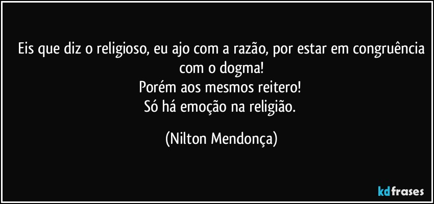 ⁠Eis que diz o religioso, eu ajo com a razão, por estar em congruência com o dogma!
Porém aos mesmos reitero! 
Só há emoção na religião. (Nilton Mendonça)