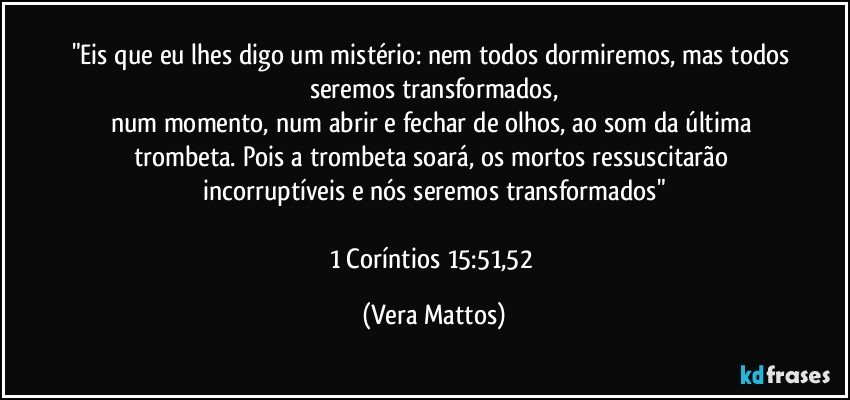 "Eis que eu lhes digo um mistério: nem todos dormiremos, mas todos seremos transformados,
num momento, num abrir e fechar de olhos, ao som da última trombeta. Pois a trombeta soará, os mortos ressuscitarão incorruptíveis e nós seremos transformados"

1 Coríntios 15:51,52 (Vera Mattos)