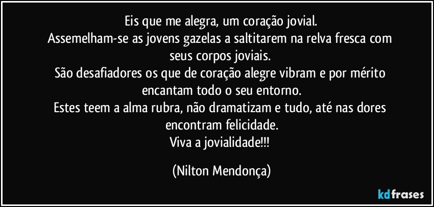 ⁠Eis que me alegra, um coração jovial. 
Assemelham-se as jovens gazelas a saltitarem na relva fresca com  seus corpos joviais. 
São desafiadores os que de coração alegre vibram e por mérito encantam todo o seu entorno.
Estes teem a alma rubra, não dramatizam e tudo, até nas dores encontram felicidade.
Viva a jovialidade!!! (Nilton Mendonça)