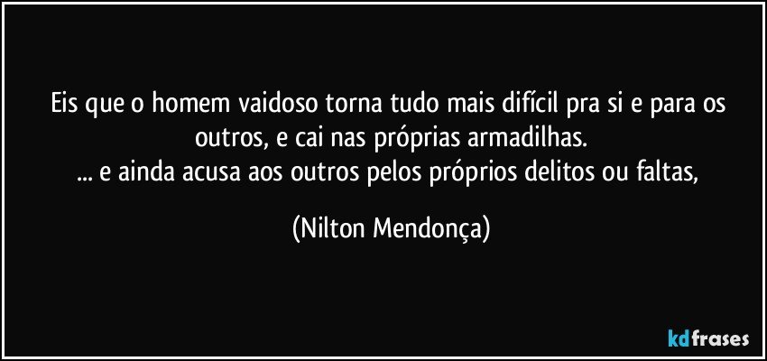 Eis que o homem vaidoso torna tudo mais difícil pra si e para os outros, e cai nas próprias armadilhas.
... e ainda acusa aos outros pelos próprios delitos ou faltas, (Nilton Mendonça)