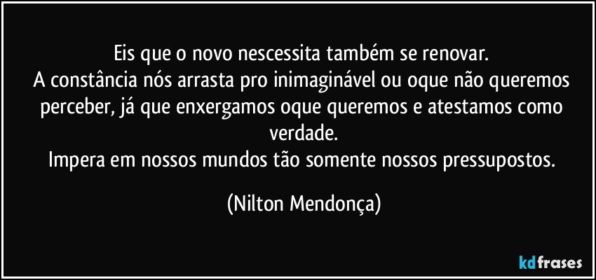 Eis que o novo nescessita também se renovar. 
A constância nós arrasta pro inimaginável ou oque não queremos perceber, já que enxergamos oque queremos e atestamos como verdade.
Impera em nossos mundos tão somente nossos pressupostos. (Nilton Mendonça)