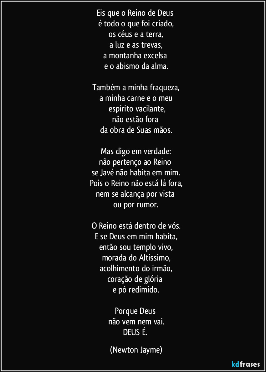 Eis que o Reino de Deus
é todo o que foi criado,
os céus e a terra,
a luz e as trevas,
a montanha excelsa
e o abismo da alma.
Também a minha fraqueza,
a minha carne e o meu
espírito vacilante,
não estão fora
da obra de Suas mãos.
Mas digo em verdade:
não pertenço ao Reino
se Javé não habita em mim.
Pois o Reino não está lá fora,
nem se alcança por vista
ou por rumor.
O Reino está dentro de vós.
E se Deus em mim habita,
então sou templo vivo,
morada do Altíssimo,
acolhimento do irmão,
coração de glória
e pó redimido.
Porque Deus
não vem nem vai.
DEUS É. (Newton Jayme)