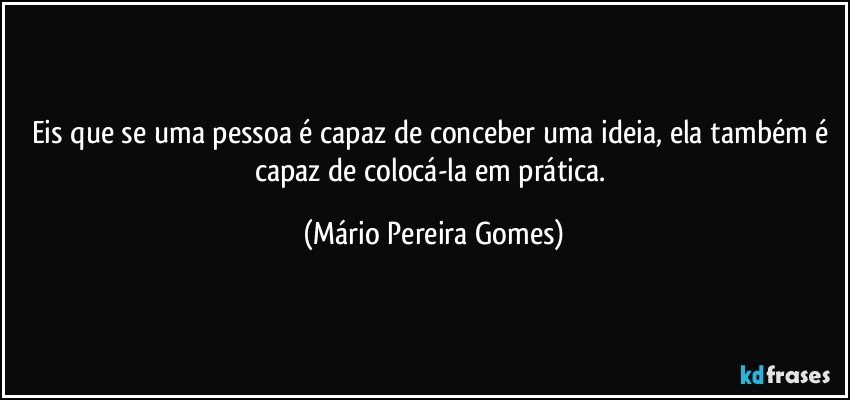 Eis que se uma pessoa é capaz de conceber uma ideia, ela também é capaz de colocá-la em prática. (Mário Pereira Gomes)