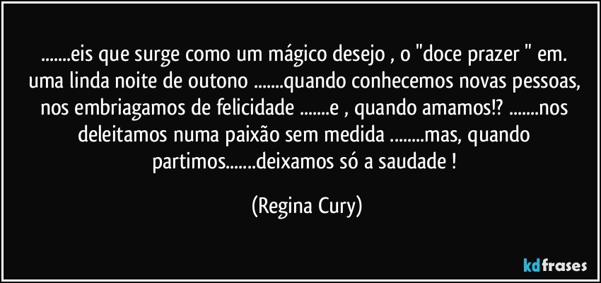 ...eis que  surge como um mágico desejo ,  o  "doce  prazer " em.  uma  linda noite de  outono ...quando conhecemos novas pessoas, nos embriagamos de felicidade   ...e ,  quando amamos!? ...nos deleitamos numa  paixão sem  medida ...mas,   quando partimos...deixamos só a saudade ! (Regina Cury)