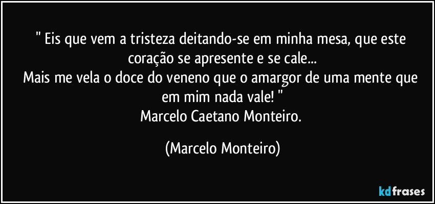" Eis que vem a tristeza deitando-se em minha mesa, que este coração se apresente e se cale...
Mais me vela o doce do veneno que o amargor de uma mente que em mim nada vale! "
Marcelo Caetano Monteiro. (Marcelo Monteiro)