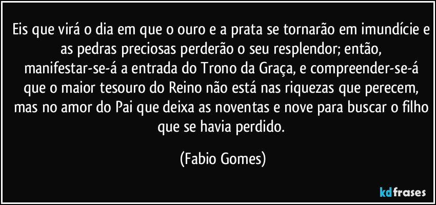 Eis que virá o dia em que o ouro e a prata se tornarão em imundície e as pedras preciosas perderão o seu resplendor; então, manifestar-se-á a entrada do Trono da Graça, e compreender-se-á que o maior tesouro do Reino não está nas riquezas que perecem, mas no amor do Pai que deixa as noventas e nove para buscar o filho que se havia perdido. (Fabio Gomes)