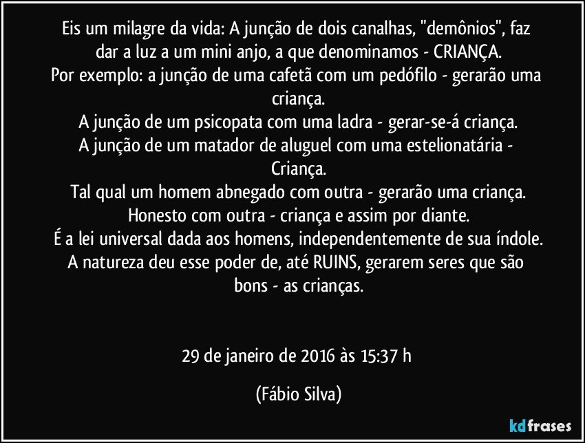 Eis um milagre da vida: A junção de dois canalhas, "demônios", faz dar a luz a um mini anjo, a que denominamos - CRIANÇA.
Por exemplo: a junção de uma cafetã com um pedófilo - gerarão uma criança.
A junção de um psicopata com uma ladra - gerar-se-á criança.
A junção de um matador de aluguel com uma estelionatária - Criança.
Tal qual um homem abnegado com outra - gerarão uma criança.
Honesto com outra - criança e assim por diante.
É a lei universal dada aos homens, independentemente de sua índole.
A natureza deu esse poder de, até RUINS, gerarem seres que são bons - as crianças.


29 de janeiro de 2016 às 15:37 h (Fábio Silva)