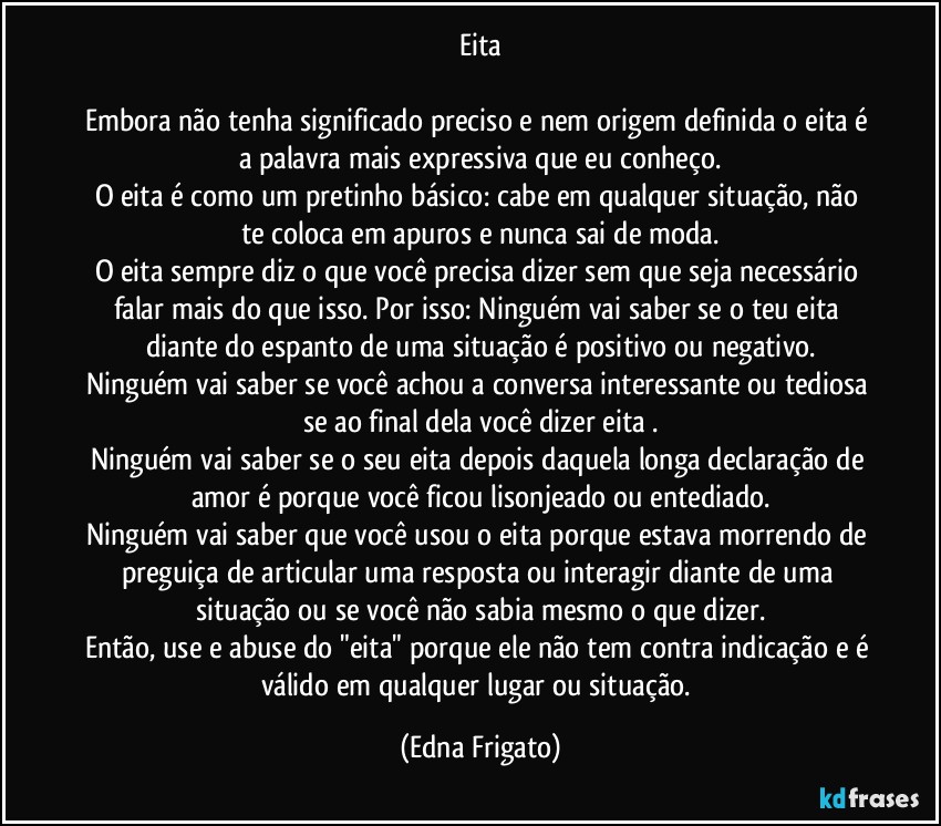 Eita

Embora não tenha significado preciso e nem origem definida o eita é a palavra mais expressiva que eu conheço.
O eita é como um pretinho básico: cabe em qualquer situação, não te coloca em apuros e nunca sai de moda.
O eita sempre diz o que você  precisa dizer sem que seja necessário falar mais do que isso. Por isso: Ninguém vai saber se o teu eita diante do espanto de uma situação é positivo ou negativo.
Ninguém vai saber se você achou a conversa interessante ou tediosa se ao final dela você dizer eita .
Ninguém vai saber se o seu eita depois daquela longa declaração de amor é porque você ficou lisonjeado ou entediado.
Ninguém vai saber que você usou o eita porque estava morrendo de preguiça de articular uma resposta ou interagir diante de uma situação ou se você não sabia mesmo o que dizer.
Então, use e abuse do "eita" porque ele não tem contra indicação e é válido em qualquer lugar ou situação. (Edna Frigato)