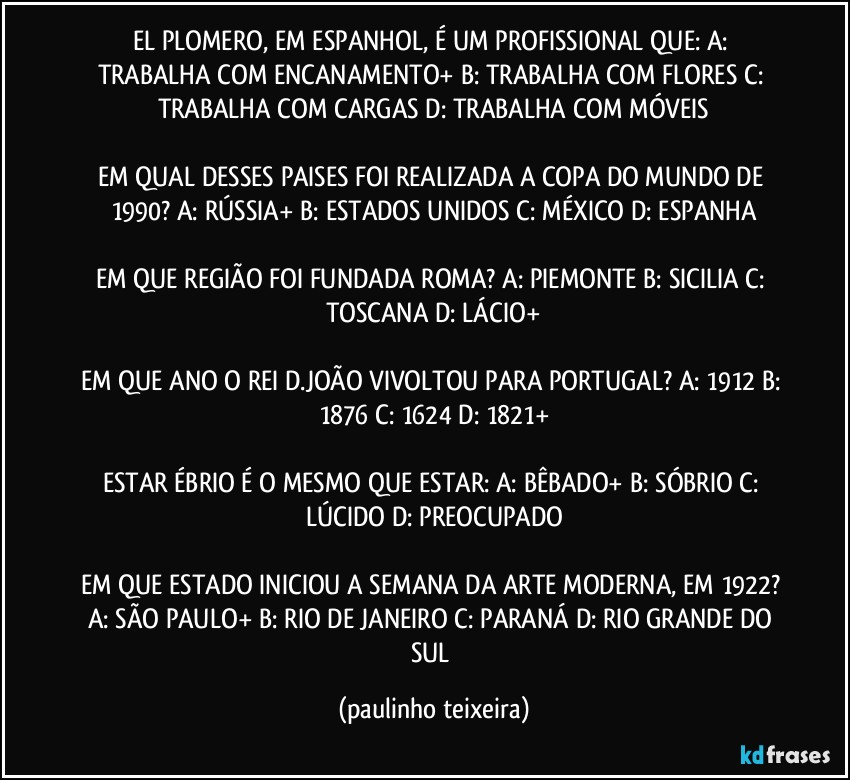 EL PLOMERO, EM ESPANHOL, É UM PROFISSIONAL QUE: A: TRABALHA COM ENCANAMENTO+  B: TRABALHA COM FLORES  C: TRABALHA COM CARGAS  D: TRABALHA COM MÓVEIS

EM QUAL DESSES PAISES FOI REALIZADA A COPA DO MUNDO DE 1990? A: RÚSSIA+  B: ESTADOS UNIDOS  C: MÉXICO  D: ESPANHA

EM QUE REGIÃO FOI FUNDADA ROMA? A: PIEMONTE  B: SICILIA  C: TOSCANA  D: LÁCIO+

EM QUE ANO O REI D.JOÃO VIVOLTOU PARA PORTUGAL? A: 1912  B: 1876  C: 1624  D: 1821+

ESTAR ÉBRIO É O MESMO QUE ESTAR: A: BÊBADO+  B: SÓBRIO  C: LÚCIDO  D: PREOCUPADO

EM QUE ESTADO INICIOU A SEMANA DA ARTE MODERNA, EM 1922? A: SÃO PAULO+  B: RIO DE JANEIRO  C: PARANÁ  D: RIO GRANDE DO SUL (paulinho teixeira)