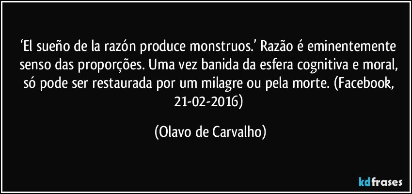 ‘El sueño de la razón produce monstruos.’ Razão é eminentemente senso das proporções. Uma vez banida da esfera cognitiva e moral, só pode ser restaurada por um milagre ou pela morte. (Facebook, 21-02-2016) (Olavo de Carvalho)