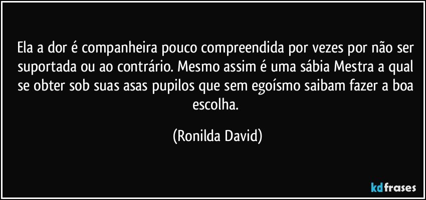 Ela a dor é companheira pouco compreendida por vezes por não ser suportada ou ao contrário. Mesmo assim é uma sábia Mestra a qual se obter sob suas asas pupilos que sem egoísmo saibam fazer a boa escolha. (Ronilda David)