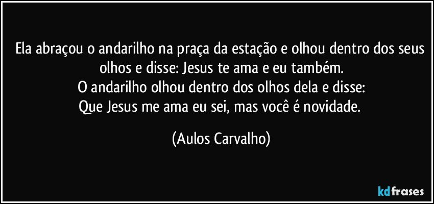 Ela abraçou o andarilho na praça da estação e olhou dentro dos seus olhos e disse: Jesus te ama e eu também.
O andarilho olhou dentro dos olhos dela e disse:
Que Jesus me ama eu sei, mas você é novidade. (Aulos Carvalho)