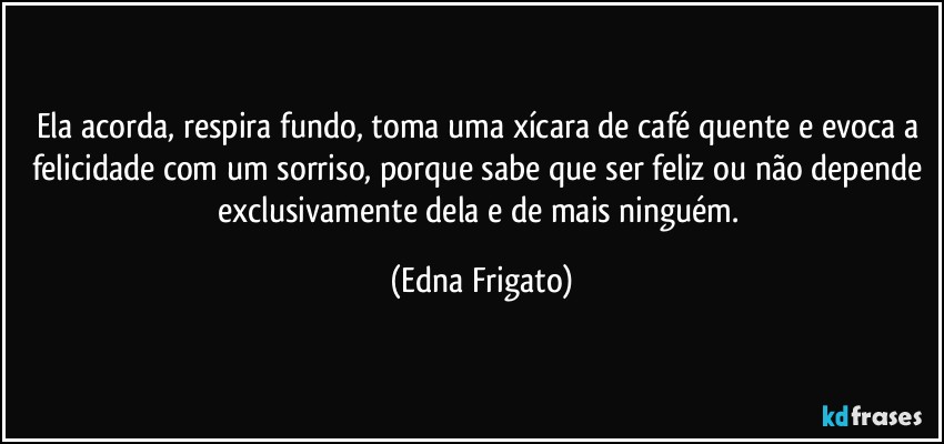 Ela acorda, respira fundo, toma uma xícara de café quente e evoca a felicidade com um sorriso, porque sabe que ser feliz ou não depende exclusivamente dela e de mais ninguém. (Edna Frigato)