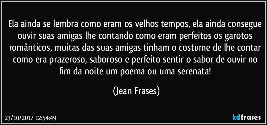 Ela ainda se lembra como eram os velhos tempos, ela ainda consegue ouvir suas amigas lhe contando como eram perfeitos os garotos românticos, muitas das suas amigas tinham o costume de lhe contar como era prazeroso, saboroso e perfeito sentir o sabor de ouvir no fim da noite um poema ou uma serenata! (Jean Frases)