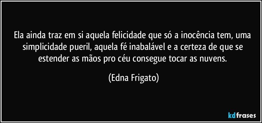 Ela ainda traz em si aquela felicidade que só a inocência tem, uma simplicidade pueril, aquela fé inabalável e  a certeza de que se estender as mãos pro céu consegue tocar as nuvens. (Edna Frigato)