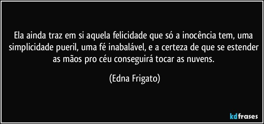 Ela ainda traz em si aquela felicidade que só a inocência tem, uma simplicidade pueril, uma fé inabalável, e a certeza de que se estender as mãos pro céu conseguirá tocar as nuvens. (Edna Frigato)