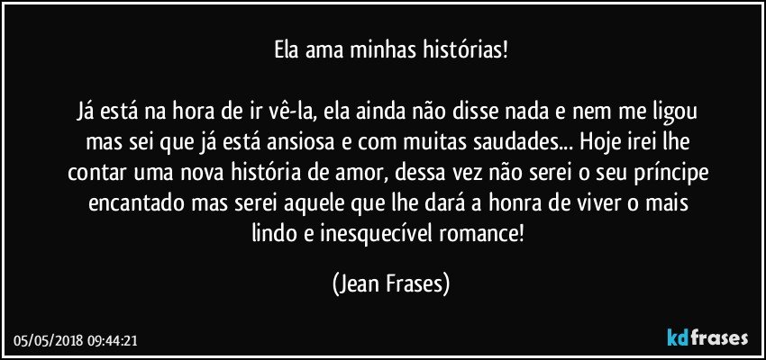 Ela ama minhas histórias!

Já está na hora de ir vê-la, ela ainda não disse nada e nem me ligou mas sei que já está ansiosa e com muitas saudades... Hoje irei lhe contar uma nova história de amor, dessa vez não serei o seu príncipe encantado mas serei aquele que lhe dará a honra de viver o mais lindo e inesquecível romance! (Jean Frases)