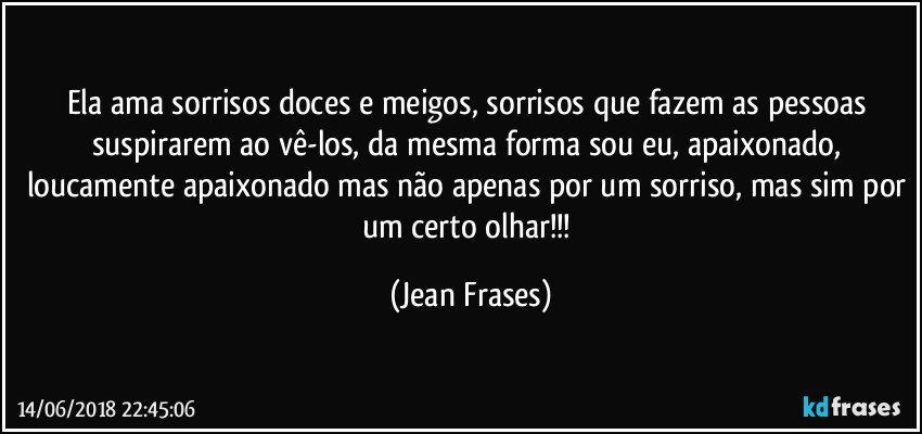 Ela ama sorrisos doces e meigos, sorrisos que fazem as pessoas suspirarem ao vê-los, da mesma forma sou eu, apaixonado, loucamente apaixonado mas não apenas por um sorriso, mas sim por um certo olhar!!! (Jean Frases)