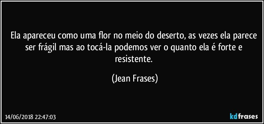 Ela apareceu como uma flor no meio do deserto, as vezes ela parece ser frágil mas ao tocá-la podemos ver o quanto ela é forte e resistente. (Jean Frases)