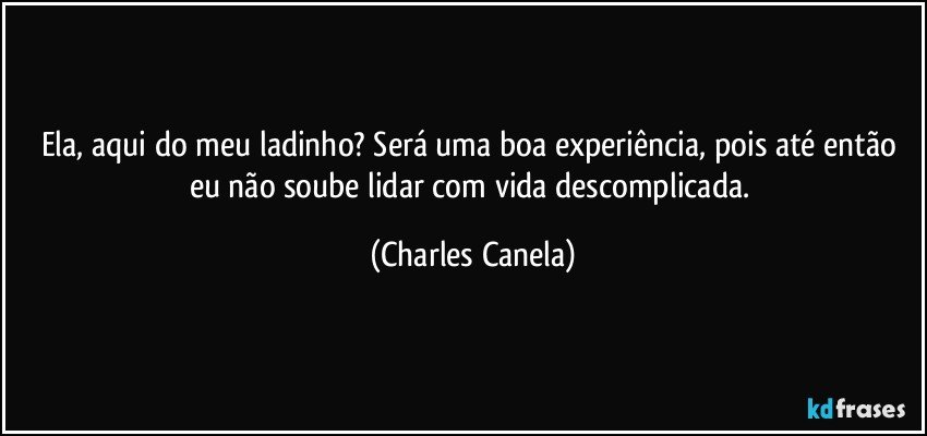 Ela, aqui do meu ladinho? Será uma boa experiência, pois até então eu não soube lidar com vida descomplicada. (Charles Canela)