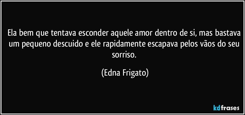 Ela bem que tentava esconder aquele amor dentro de si, mas bastava um pequeno descuido e ele rapidamente escapava pelos vãos do seu sorriso. (Edna Frigato)