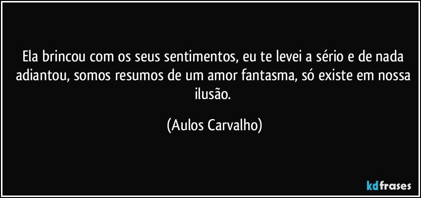 Ela brincou com os seus sentimentos, eu te levei a sério e de nada adiantou, somos resumos de um amor fantasma, só existe em nossa ilusão. (Aulos Carvalho)