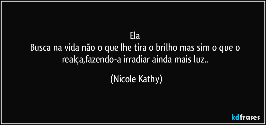 Ela 
Busca na vida não o que lhe tira o brilho mas sim o que o realça,fazendo-a irradiar ainda mais luz.. (Nicole Kathy)