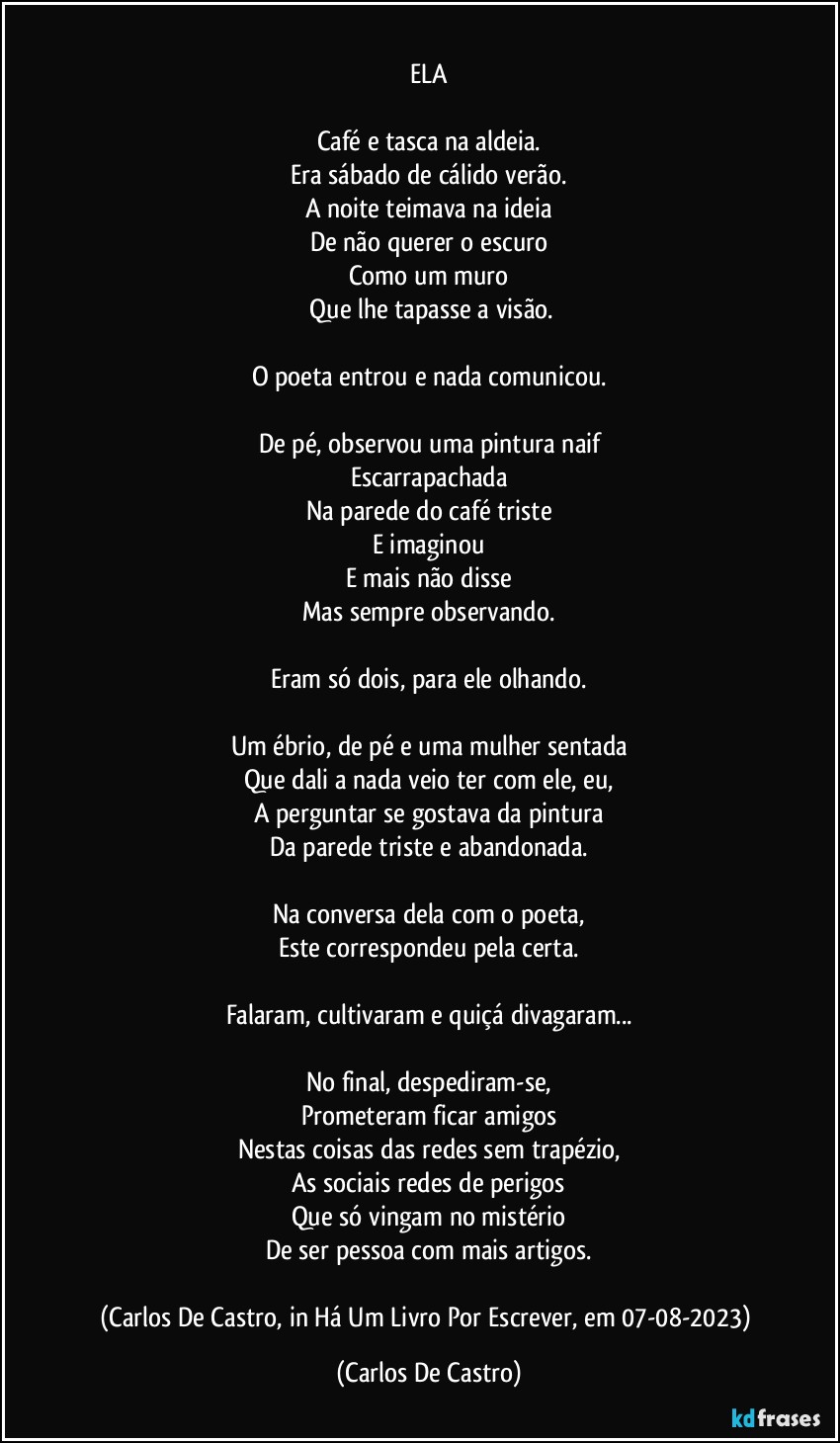 ⁠
ELA

Café e tasca na aldeia.
Era sábado de cálido verão.
A noite teimava na ideia
De não querer o escuro
Como um muro
 Que lhe tapasse a visão.

O poeta entrou e nada comunicou.

De pé, observou uma pintura naif
Escarrapachada
Na parede do café triste
E imaginou
E mais não disse
Mas sempre observando.

Eram só dois, para ele olhando.

Um ébrio, de pé e uma mulher sentada
Que dali a nada veio ter com ele, eu,
A perguntar se gostava da pintura
Da parede triste e abandonada.

Na conversa dela com o poeta,
Este correspondeu pela certa.

Falaram, cultivaram e quiçá divagaram...

No final, despediram-se,
Prometeram ficar amigos
Nestas coisas das redes sem trapézio,
As sociais redes de perigos
Que só vingam no mistério
De ser pessoa com mais artigos.

(Carlos De Castro, in Há Um Livro Por Escrever, em 07-08-2023) (Carlos De Castro)