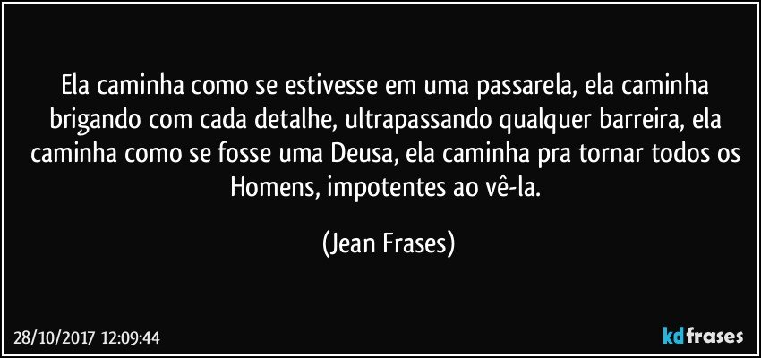 Ela caminha como se estivesse em uma passarela, ela caminha brigando com cada detalhe, ultrapassando qualquer barreira, ela caminha como se fosse uma Deusa, ela caminha pra tornar todos os Homens, impotentes ao vê-la. (Jean Frases)