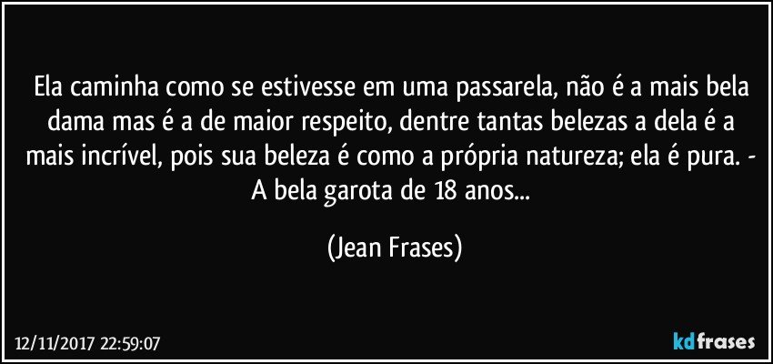 Ela caminha como se estivesse em uma passarela, não é a mais bela dama mas é a de maior respeito, dentre tantas belezas a dela é a mais incrível, pois sua beleza é como a própria natureza; ela é pura. - A bela garota de 18 anos... (Jean Frases)