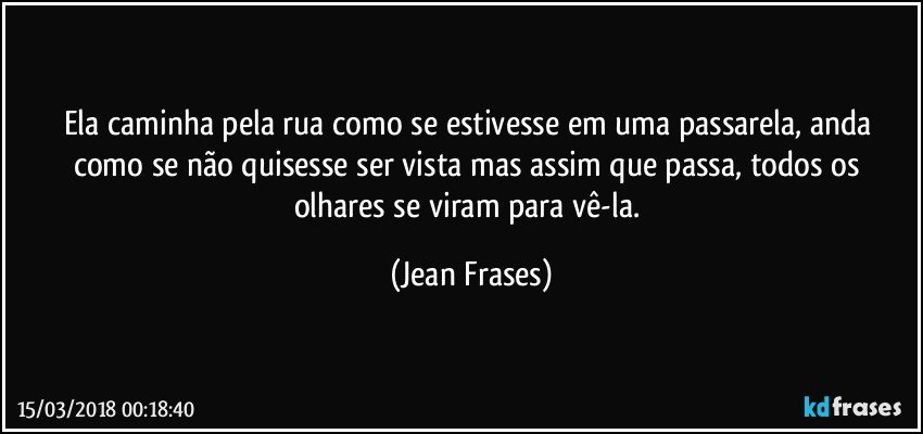 Ela caminha pela rua como se estivesse em uma passarela, anda como se não quisesse ser vista mas assim que passa, todos os olhares se viram para vê-la. (Jean Frases)