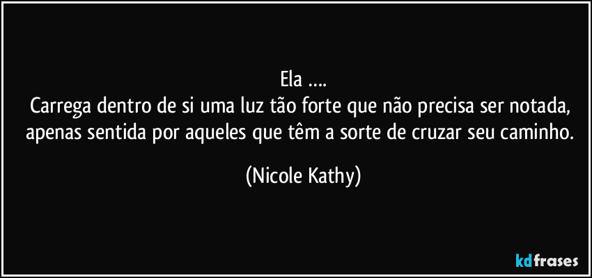 Ela ….
Carrega dentro de si uma luz tão forte que não precisa ser notada, apenas sentida por aqueles que têm a sorte de cruzar seu caminho. (Nicole Kathy)