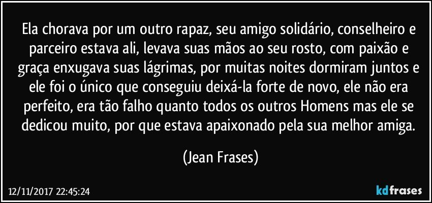 Ela chorava por um outro rapaz, seu amigo solidário, conselheiro e parceiro estava ali, levava suas mãos ao seu rosto, com paixão e graça enxugava suas lágrimas, por muitas noites dormiram juntos e ele foi o único que conseguiu deixá-la forte de novo, ele não era perfeito, era tão falho quanto todos os outros Homens mas ele se dedicou muito, por que estava apaixonado pela sua melhor amiga. (Jean Frases)