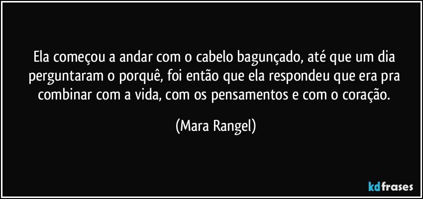 Ela começou a andar com o cabelo bagunçado, até que um dia perguntaram o porquê, foi então que ela respondeu que era pra combinar com a vida, com os pensamentos e com o coração. (Mara Rangel)