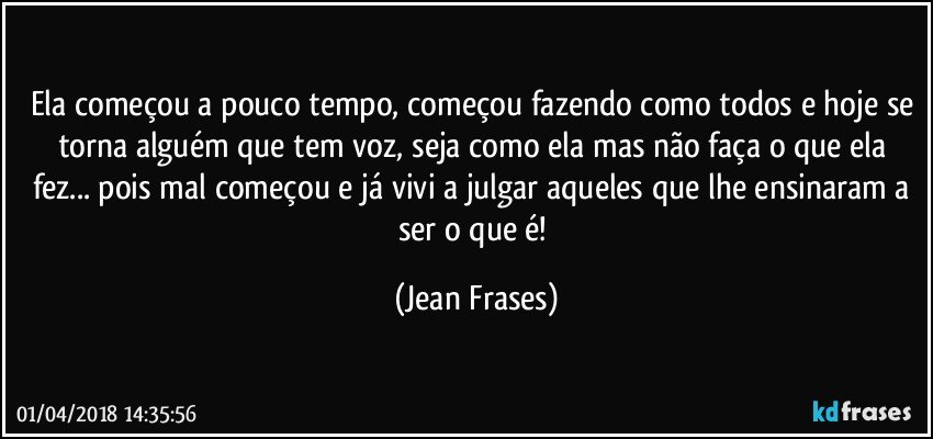 Ela começou a pouco tempo, começou fazendo como todos e hoje se torna alguém que tem voz, seja como ela mas não faça o que ela fez... pois mal começou e já vivi a julgar aqueles que lhe ensinaram a ser o que é! (Jean Frases)