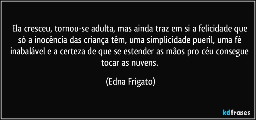 Ela cresceu, tornou-se adulta, mas ainda traz em si a felicidade que só a inocência das criança têm, uma simplicidade pueril, uma fé inabalável e a certeza de que se estender as mãos pro céu consegue tocar as nuvens. (Edna Frigato)