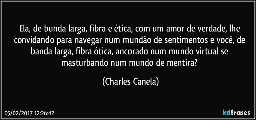 Ela, de bunda larga, fibra e ética, com um amor de verdade, lhe convidando para navegar num mundão de sentimentos e você, de banda larga, fibra ótica, ancorado num mundo virtual se masturbando num mundo de mentira? (Charles Canela)