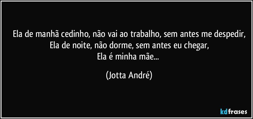 Ela de manhã cedinho, não vai ao trabalho, sem antes me despedir,
Ela de noite, não dorme, sem antes eu chegar,
Ela é minha mãe... (Jotta André)