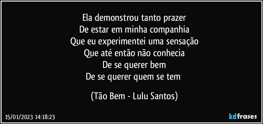 Ela demonstrou tanto prazer
De estar em minha companhia
Que eu experimentei uma sensação
Que até então não conhecia
De se querer bem
De se querer quem se tem (Tão Bem - Lulu Santos)